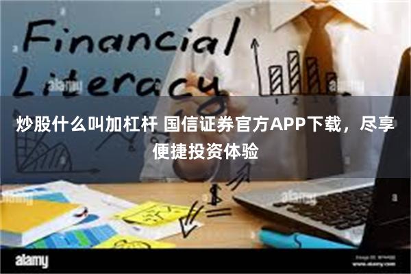 炒股什么叫加杠杆 国信证券官方APP下载，尽享便捷投资体验