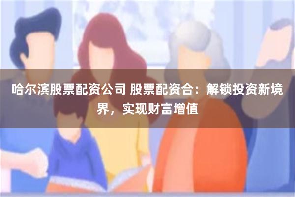 哈尔滨股票配资公司 股票配资合：解锁投资新境界，实现财富增值