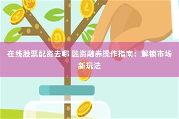 在线股票配资去哪 融资融券操作指南：解锁市场新玩法