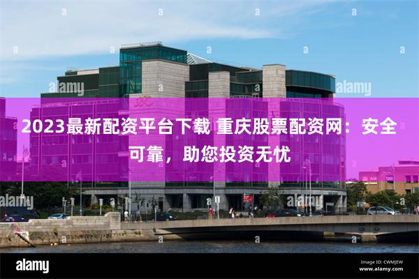 2023最新配资平台下载 重庆股票配资网：安全可靠，助您投资无忧