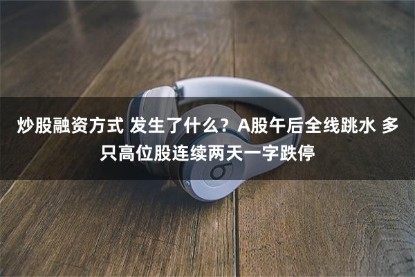 炒股融资方式 发生了什么？A股午后全线跳水 多只高位股连续两天一字跌停