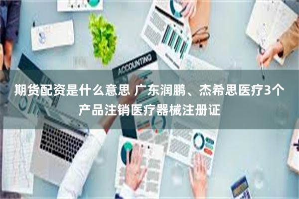 期货配资是什么意思 广东润鹏、杰希思医疗3个产品注销医疗器械注册证