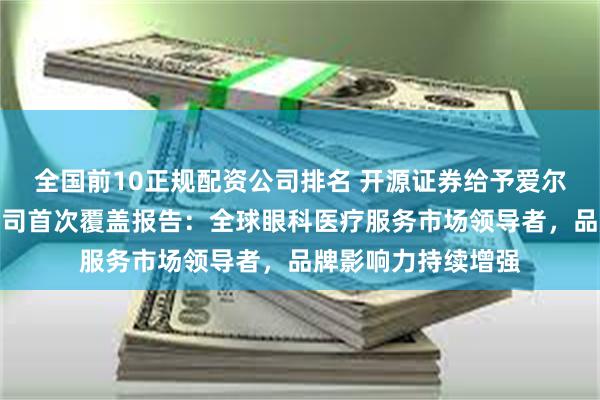 全国前10正规配资公司排名 开源证券给予爱尔眼科买入评级，公司首次覆盖报告：全球眼科医疗服务市场领导者，品牌影响力持续增强