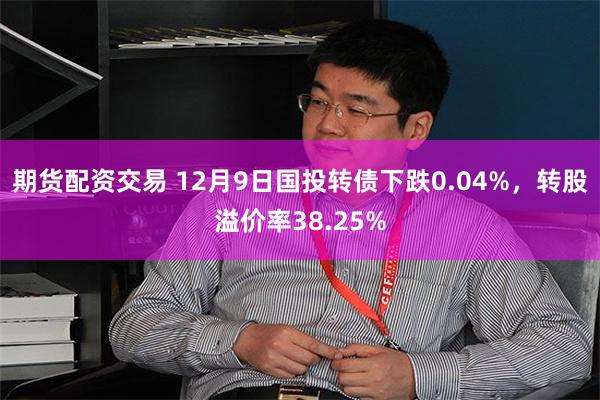 期货配资交易 12月9日国投转债下跌0.04%，转股溢价率38.25%