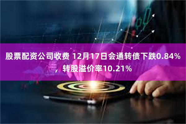 股票配资公司收费 12月17日会通转债下跌0.84%，转股溢价率10.21%