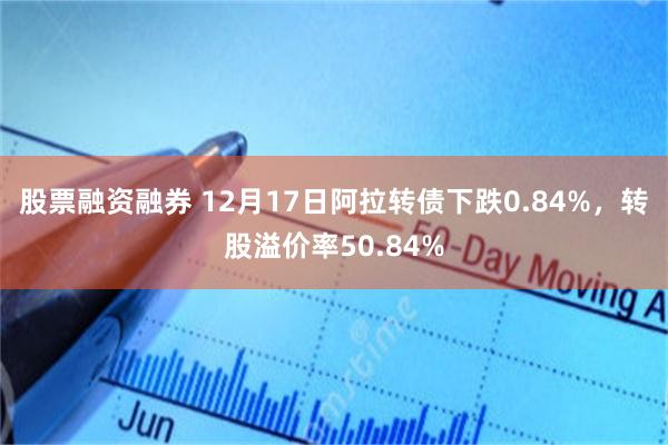 股票融资融券 12月17日阿拉转债下跌0.84%，转股溢价率50.84%