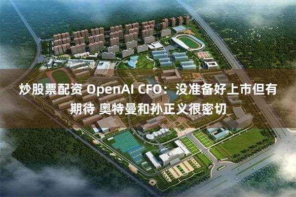 炒股票配资 OpenAI CFO：没准备好上市但有期待 奥特曼和孙正义很密切