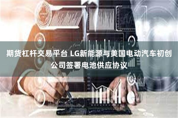 期货杠杆交易平台 LG新能源与美国电动汽车初创公司签署电池供应协议