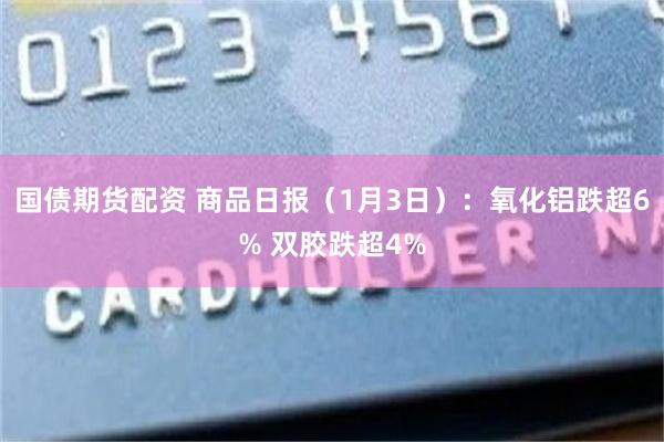 国债期货配资 商品日报（1月3日）：氧化铝跌超6% 双胶跌超4%