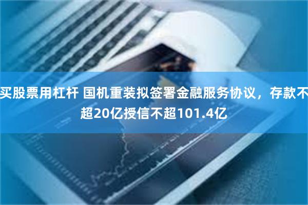 买股票用杠杆 国机重装拟签署金融服务协议，存款不超20亿授信不超101.4亿