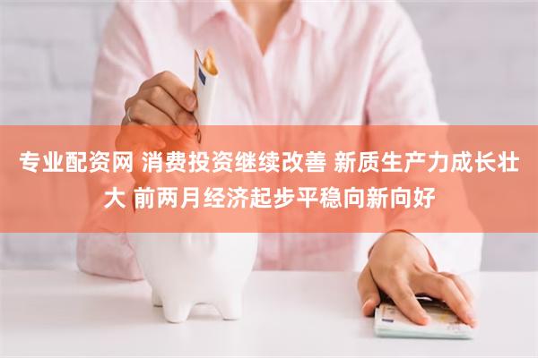 专业配资网 消费投资继续改善 新质生产力成长壮大 前两月经济起步平稳向新向好