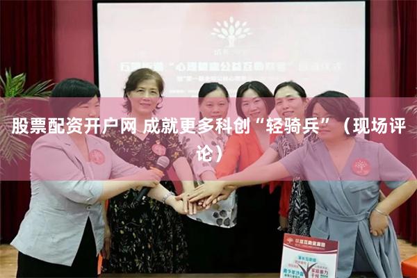股票配资开户网 成就更多科创“轻骑兵”（现场评论）