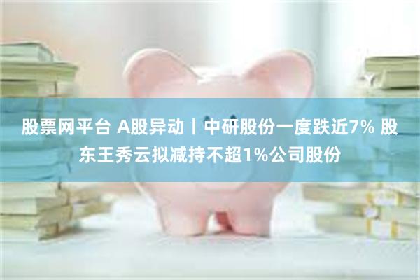 股票网平台 A股异动丨中研股份一度跌近7% 股东王秀云拟减持不超1%公司股份
