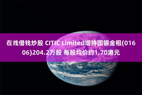 在线借钱炒股 CITIC Limited增持国银金租(01606)204.2万股 每股均价约1.70港元