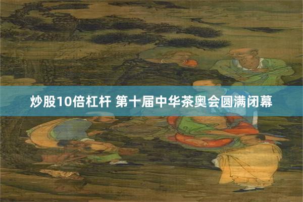 炒股10倍杠杆 第十届中华茶奥会圆满闭幕